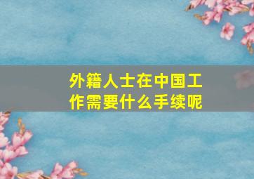 外籍人士在中国工作需要什么手续呢