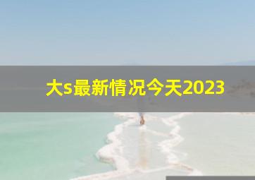 大s最新情况今天2023