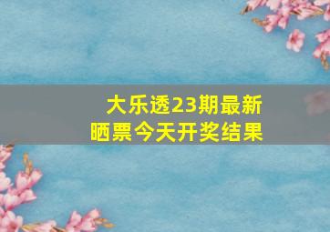 大乐透23期最新晒票今天开奖结果