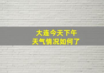 大连今天下午天气情况如何了