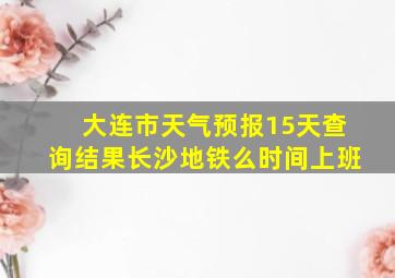 大连市天气预报15天查询结果长沙地铁么时间上班