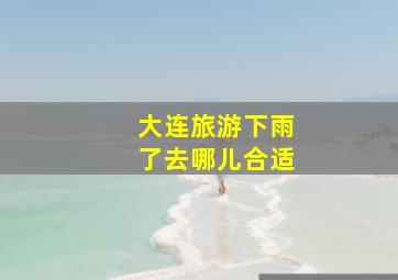 大连旅游下雨了去哪儿合适