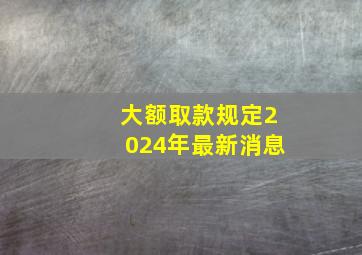 大额取款规定2024年最新消息