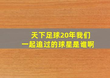 天下足球20年我们一起追过的球星是谁啊