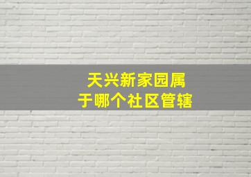 天兴新家园属于哪个社区管辖