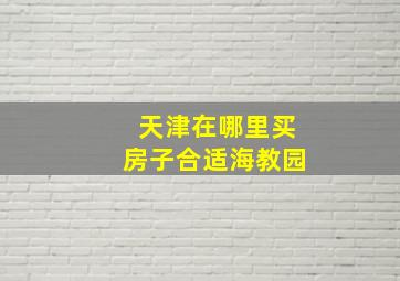 天津在哪里买房子合适海教园