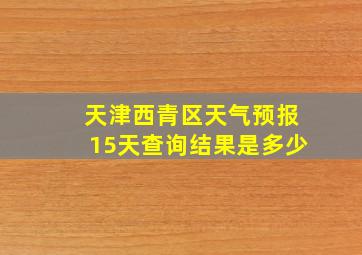 天津西青区天气预报15天查询结果是多少