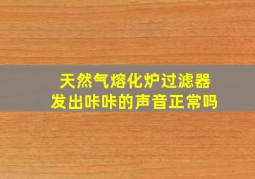 天然气熔化炉过滤器发出咔咔的声音正常吗