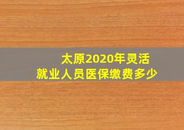 太原2020年灵活就业人员医保缴费多少