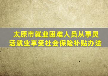 太原市就业困难人员从事灵活就业享受社会保险补贴办法