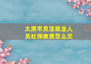 太原市灵活就业人员社保缴费怎么交