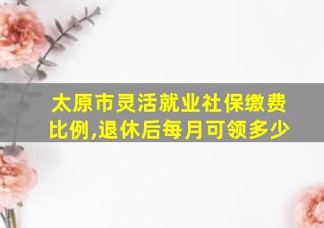 太原市灵活就业社保缴费比例,退休后每月可领多少