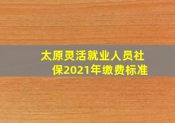 太原灵活就业人员社保2021年缴费标准