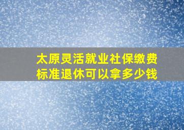 太原灵活就业社保缴费标准退休可以拿多少钱