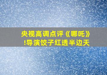 央视高调点评《哪吒》!导演饺子红透半边天