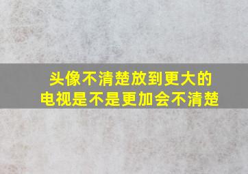 头像不清楚放到更大的电视是不是更加会不清楚