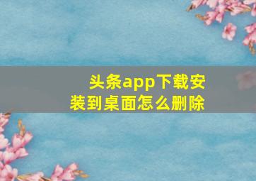 头条app下载安装到桌面怎么删除