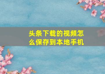 头条下载的视频怎么保存到本地手机