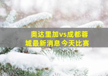 奥达里加vs成都蓉城最新消息今天比赛