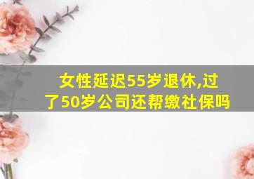 女性延迟55岁退休,过了50岁公司还帮缴社保吗