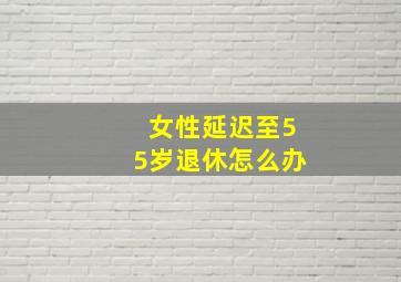 女性延迟至55岁退休怎么办