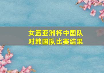 女篮亚洲杯中国队对韩国队比赛结果