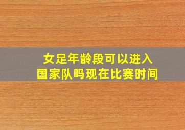 女足年龄段可以进入国家队吗现在比赛时间