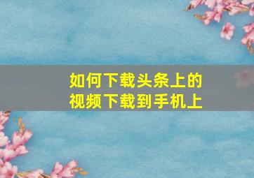 如何下载头条上的视频下载到手机上