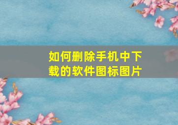 如何删除手机中下载的软件图标图片