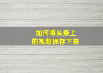 如何将头条上的视频保存下来