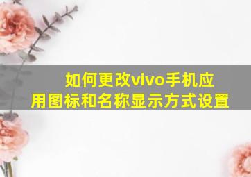 如何更改vivo手机应用图标和名称显示方式设置