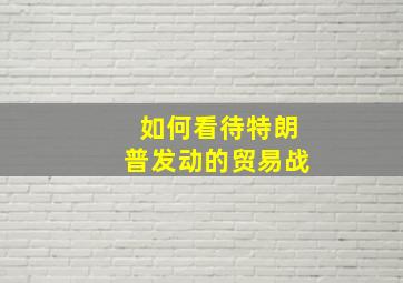 如何看待特朗普发动的贸易战