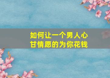 如何让一个男人心甘情愿的为你花钱