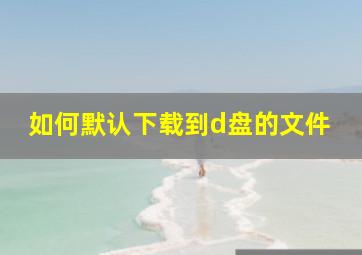 如何默认下载到d盘的文件