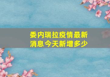 委内瑞拉疫情最新消息今天新增多少