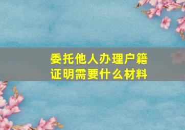 委托他人办理户籍证明需要什么材料