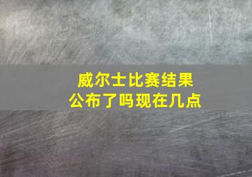 威尔士比赛结果公布了吗现在几点