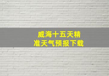 威海十五天精准天气预报下载