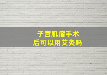 子宫肌瘤手术后可以用艾灸吗