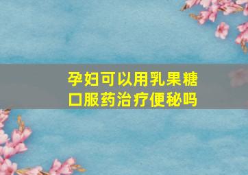 孕妇可以用乳果糖口服药治疗便秘吗