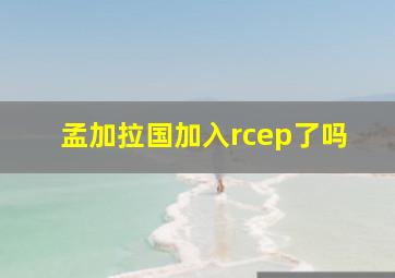 孟加拉国加入rcep了吗