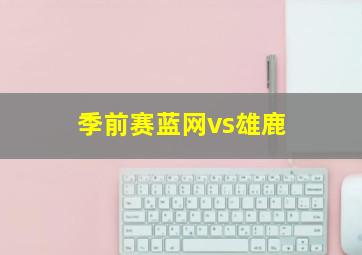 季前赛蓝网vs雄鹿