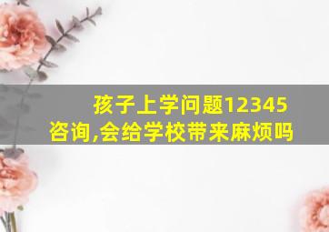 孩子上学问题12345咨询,会给学校带来麻烦吗