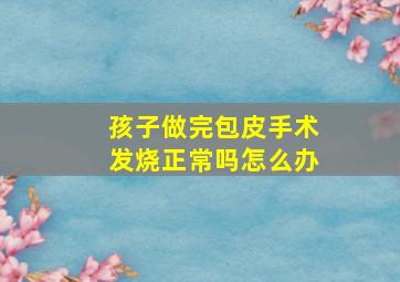 孩子做完包皮手术发烧正常吗怎么办