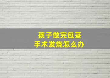 孩子做完包茎手术发烧怎么办