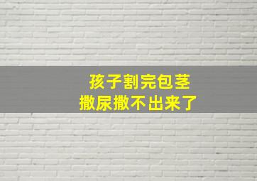 孩子割完包茎撒尿撒不出来了