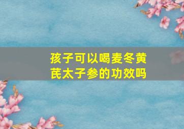 孩子可以喝麦冬黄芪太子参的功效吗