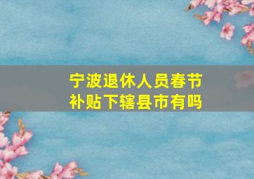 宁波退休人员春节补贴下辖县市有吗