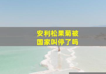 安利松果菊被国家叫停了吗