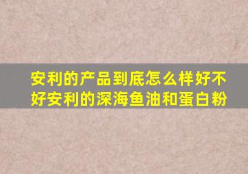 安利的产品到底怎么样好不好安利的深海鱼油和蛋白粉